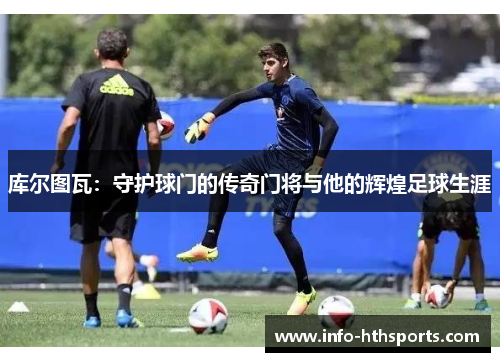库尔图瓦：守护球门的传奇门将与他的辉煌足球生涯