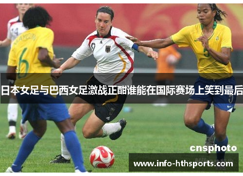 日本女足与巴西女足激战正酣谁能在国际赛场上笑到最后